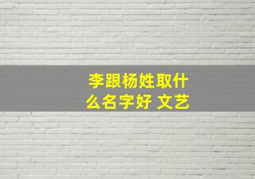 李跟杨姓取什么名字好 文艺